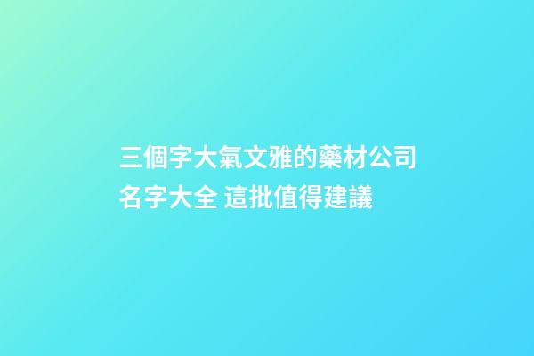三個字大氣文雅的藥材公司名字大全 這批值得建議
